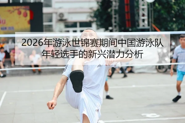 2026年游泳世锦赛期间中国游泳队年轻选手的新兴潜力分析
