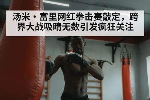 汤米·富里网红拳击赛敲定，跨界大战吸睛无数引发疯狂关注
