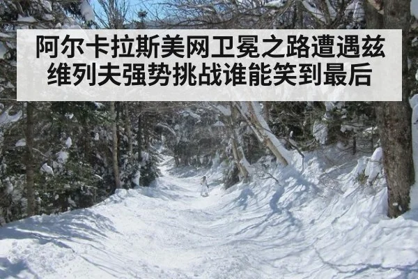 阿尔卡拉斯美网卫冕之路遭遇兹维列夫强势挑战谁能笑到最后